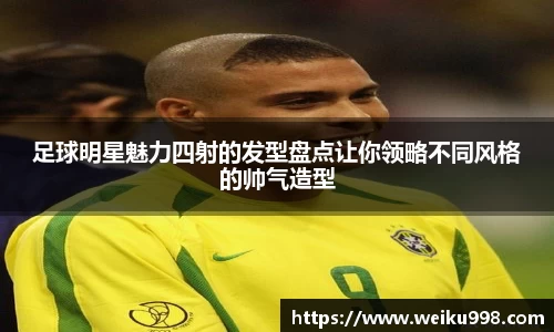 足球明星魅力四射的发型盘点让你领略不同风格的帅气造型